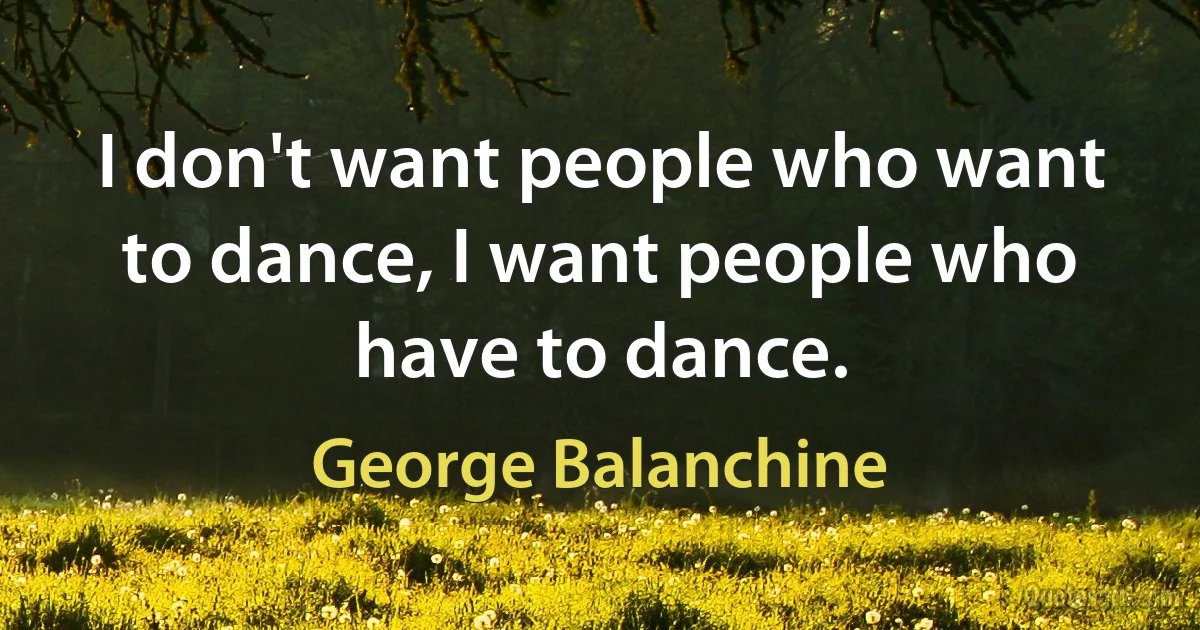 I don't want people who want to dance, I want people who have to dance. (George Balanchine)