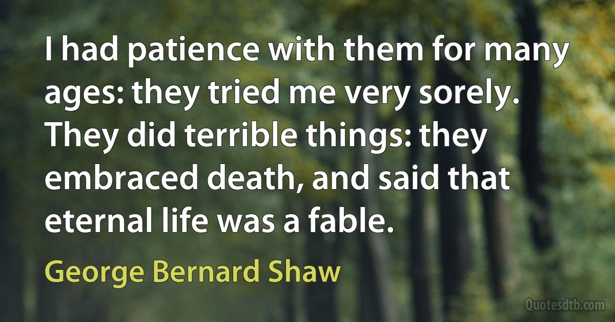 I had patience with them for many ages: they tried me very sorely. They did terrible things: they embraced death, and said that eternal life was a fable. (George Bernard Shaw)