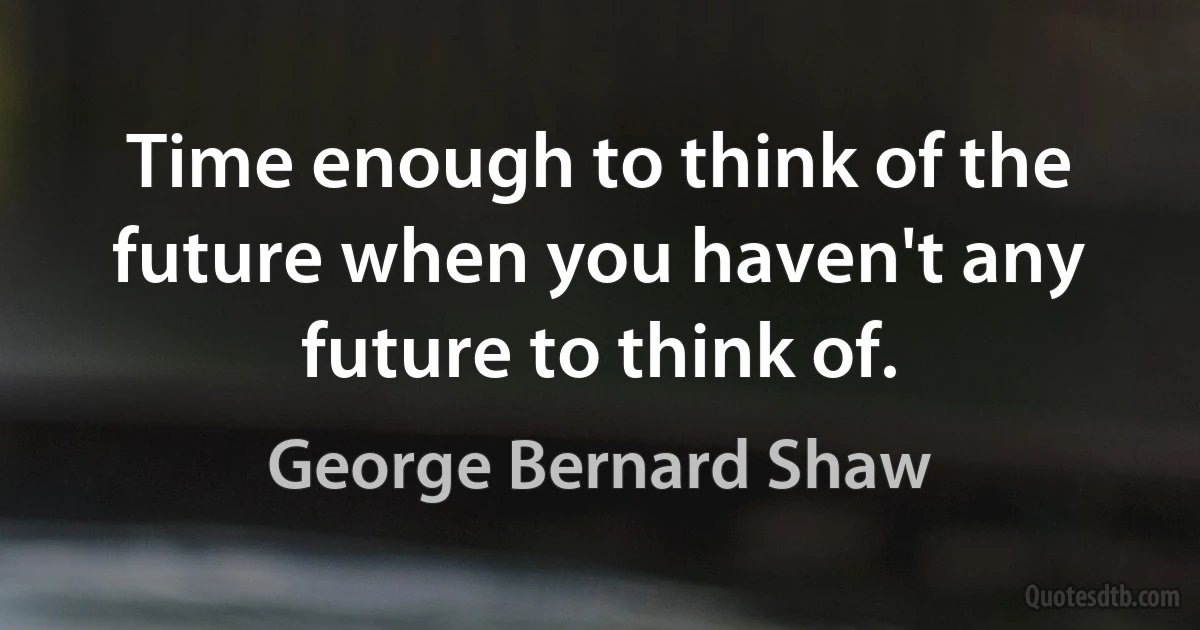 Time enough to think of the future when you haven't any future to think of. (George Bernard Shaw)