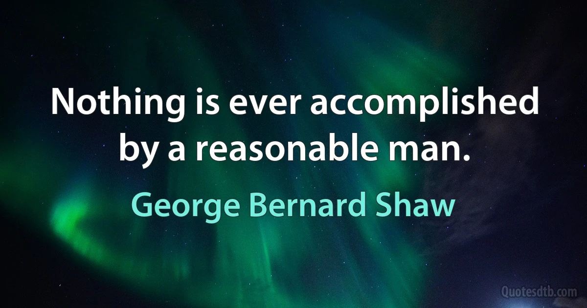 Nothing is ever accomplished by a reasonable man. (George Bernard Shaw)