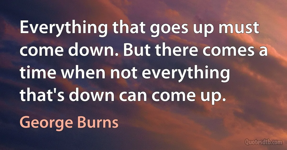 Everything that goes up must come down. But there comes a time when not everything that's down can come up. (George Burns)