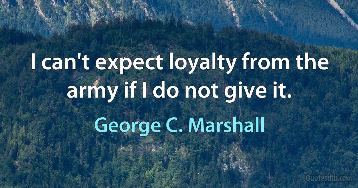 I can't expect loyalty from the army if I do not give it. (George C. Marshall)