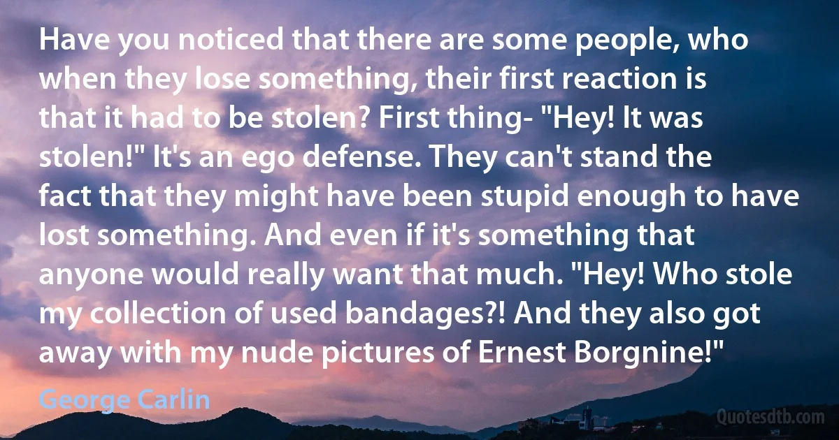 Have you noticed that there are some people, who when they lose something, their first reaction is that it had to be stolen? First thing- "Hey! It was stolen!" It's an ego defense. They can't stand the fact that they might have been stupid enough to have lost something. And even if it's something that anyone would really want that much. "Hey! Who stole my collection of used bandages?! And they also got away with my nude pictures of Ernest Borgnine!" (George Carlin)