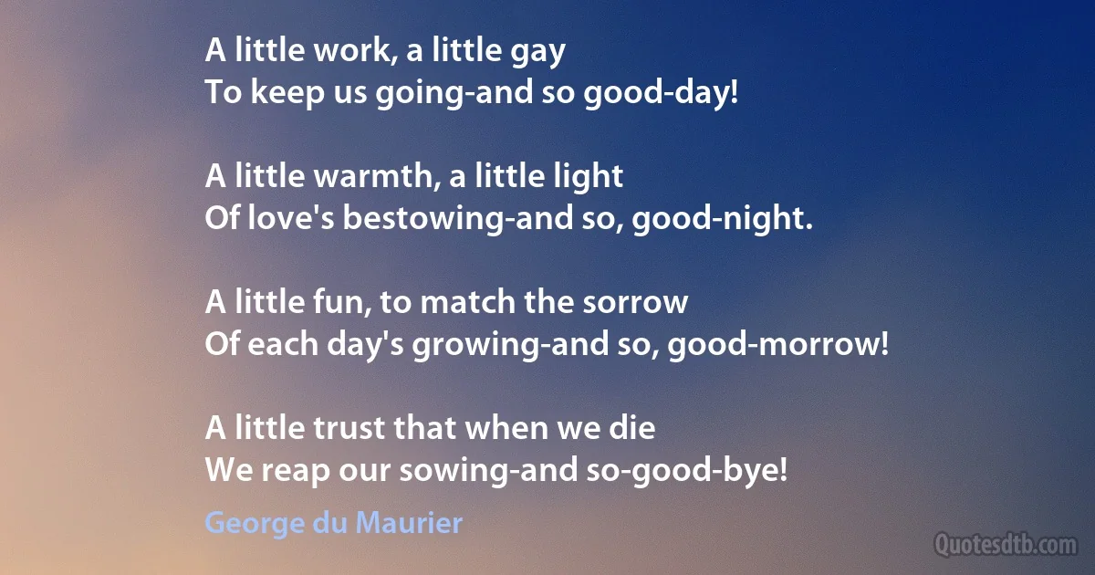 A little work, a little gay
To keep us going-and so good-day!

A little warmth, a little light
Of love's bestowing-and so, good-night.

A little fun, to match the sorrow
Of each day's growing-and so, good-morrow!

A little trust that when we die
We reap our sowing-and so-good-bye! (George du Maurier)