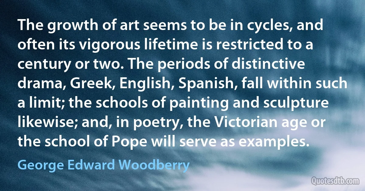 The growth of art seems to be in cycles, and often its vigorous lifetime is restricted to a century or two. The periods of distinctive drama, Greek, English, Spanish, fall within such a limit; the schools of painting and sculpture likewise; and, in poetry, the Victorian age or the school of Pope will serve as examples. (George Edward Woodberry)