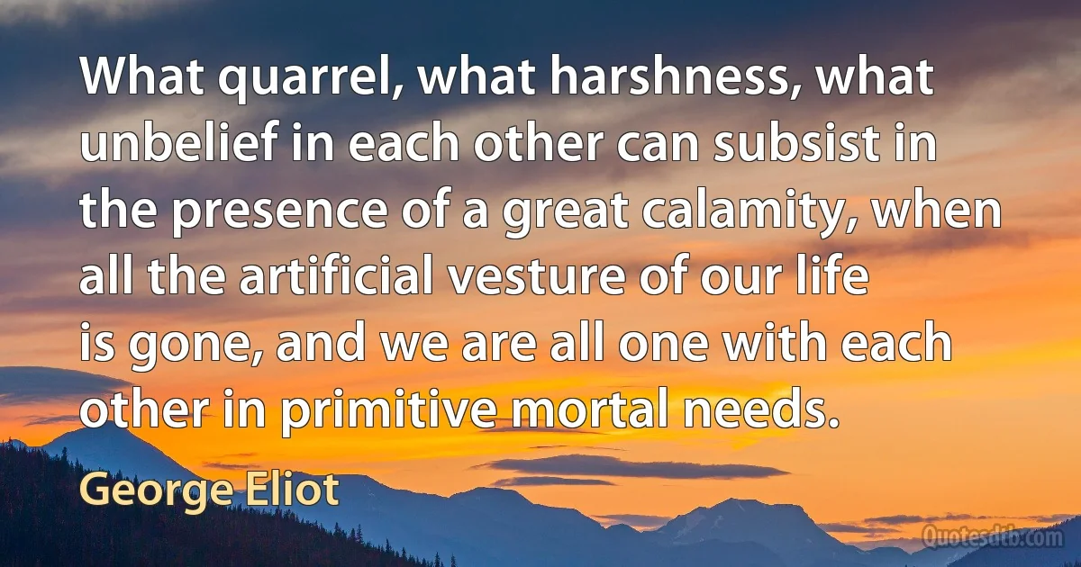 What quarrel, what harshness, what unbelief in each other can subsist in the presence of a great calamity, when all the artificial vesture of our life is gone, and we are all one with each other in primitive mortal needs. (George Eliot)