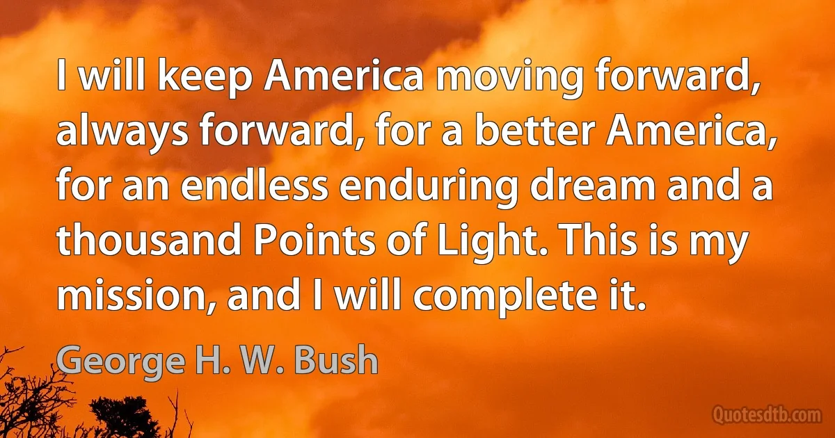 I will keep America moving forward, always forward, for a better America, for an endless enduring dream and a thousand Points of Light. This is my mission, and I will complete it. (George H. W. Bush)