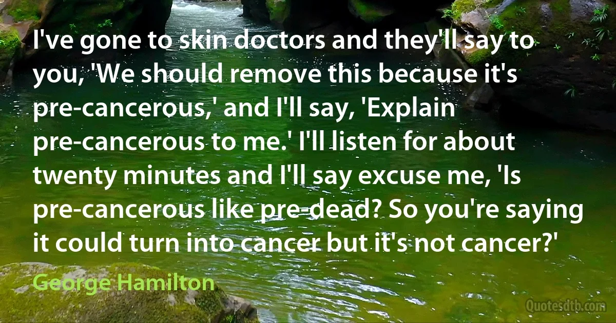 I've gone to skin doctors and they'll say to you, 'We should remove this because it's pre-cancerous,' and I'll say, 'Explain pre-cancerous to me.' I'll listen for about twenty minutes and I'll say excuse me, 'Is pre-cancerous like pre-dead? So you're saying it could turn into cancer but it's not cancer?' (George Hamilton)