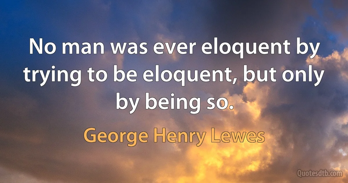 No man was ever eloquent by trying to be eloquent, but only by being so. (George Henry Lewes)