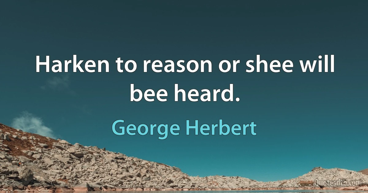 Harken to reason or shee will bee heard. (George Herbert)