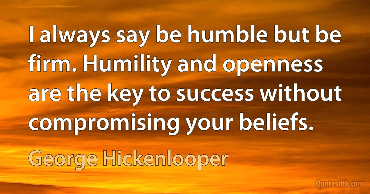 I always say be humble but be firm. Humility and openness are the key to success without compromising your beliefs. (George Hickenlooper)