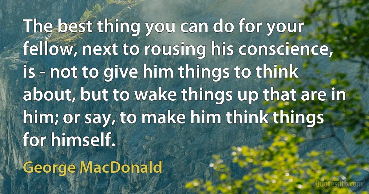 The best thing you can do for your fellow, next to rousing his conscience, is - not to give him things to think about, but to wake things up that are in him; or say, to make him think things for himself. (George MacDonald)