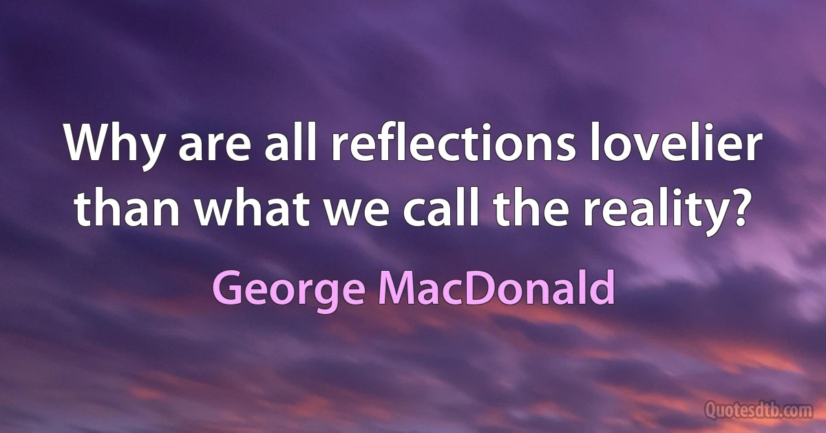 Why are all reflections lovelier than what we call the reality? (George MacDonald)