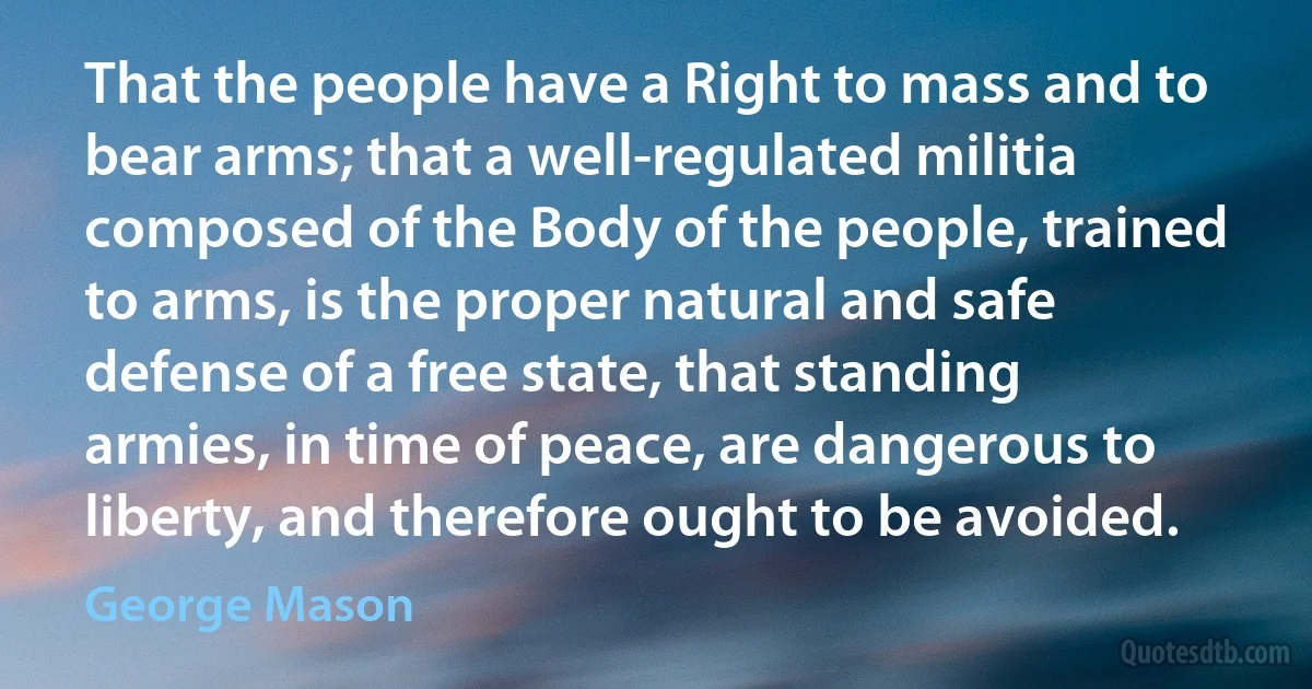 That the people have a Right to mass and to bear arms; that a well-regulated militia composed of the Body of the people, trained to arms, is the proper natural and safe defense of a free state, that standing armies, in time of peace, are dangerous to liberty, and therefore ought to be avoided. (George Mason)