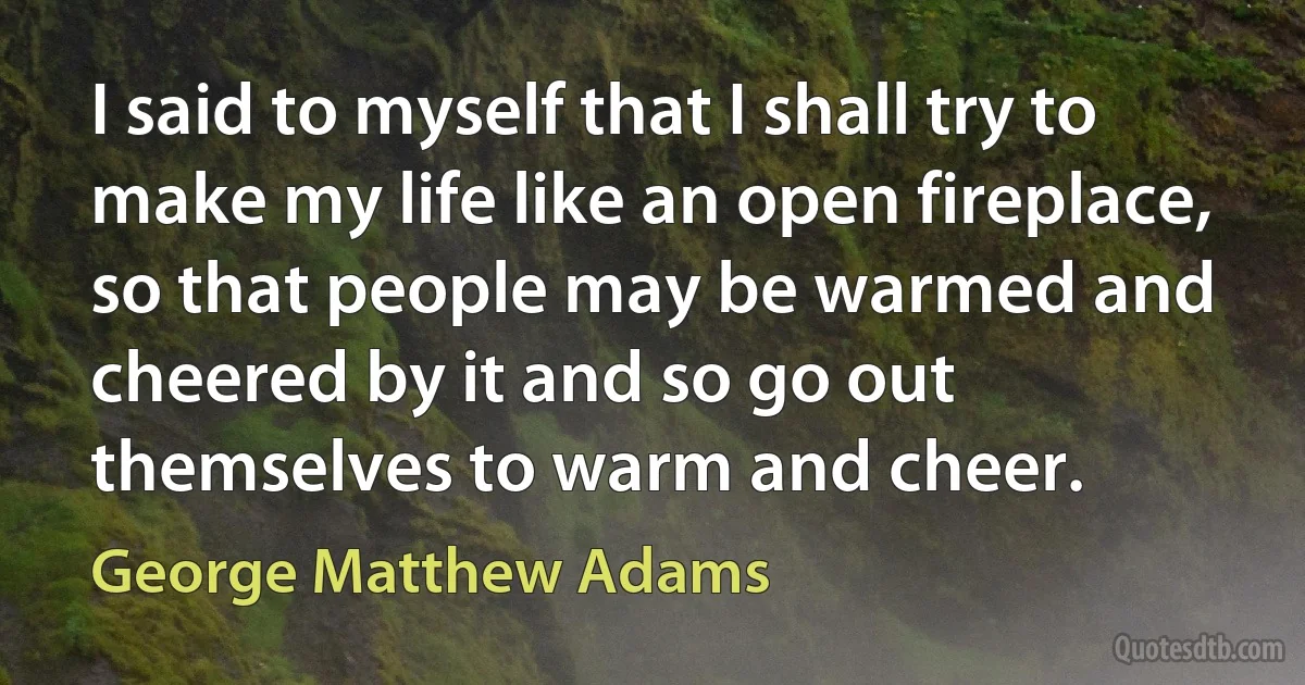 I said to myself that I shall try to make my life like an open fireplace, so that people may be warmed and cheered by it and so go out themselves to warm and cheer. (George Matthew Adams)