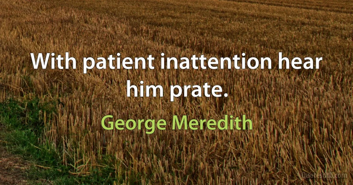 With patient inattention hear him prate. (George Meredith)