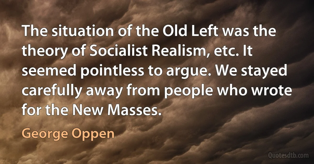 The situation of the Old Left was the theory of Socialist Realism, etc. It seemed pointless to argue. We stayed carefully away from people who wrote for the New Masses. (George Oppen)