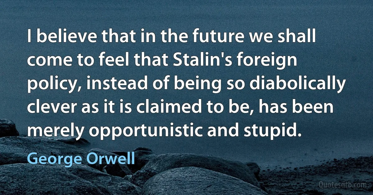 I believe that in the future we shall come to feel that Stalin's foreign policy, instead of being so diabolically clever as it is claimed to be, has been merely opportunistic and stupid. (George Orwell)