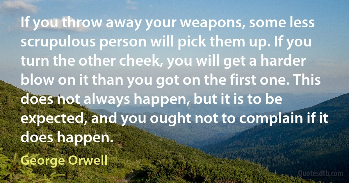 If you throw away your weapons, some less scrupulous person will pick them up. If you turn the other cheek, you will get a harder blow on it than you got on the first one. This does not always happen, but it is to be expected, and you ought not to complain if it does happen. (George Orwell)