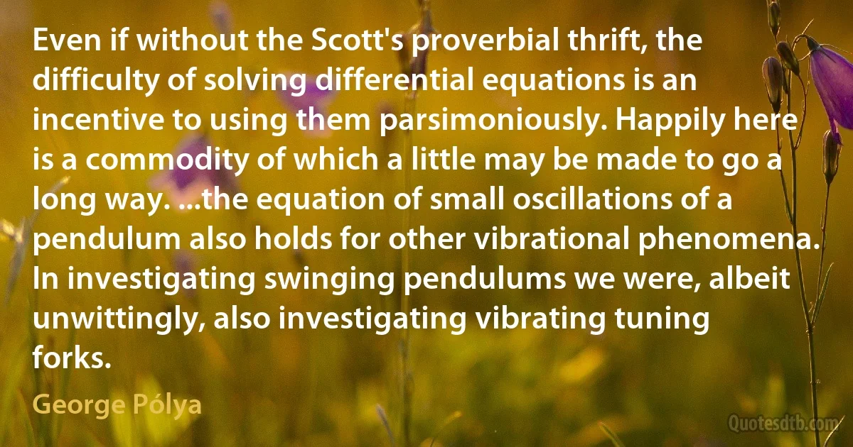 Even if without the Scott's proverbial thrift, the difficulty of solving differential equations is an incentive to using them parsimoniously. Happily here is a commodity of which a little may be made to go a long way. ...the equation of small oscillations of a pendulum also holds for other vibrational phenomena. In investigating swinging pendulums we were, albeit unwittingly, also investigating vibrating tuning forks. (George Pólya)