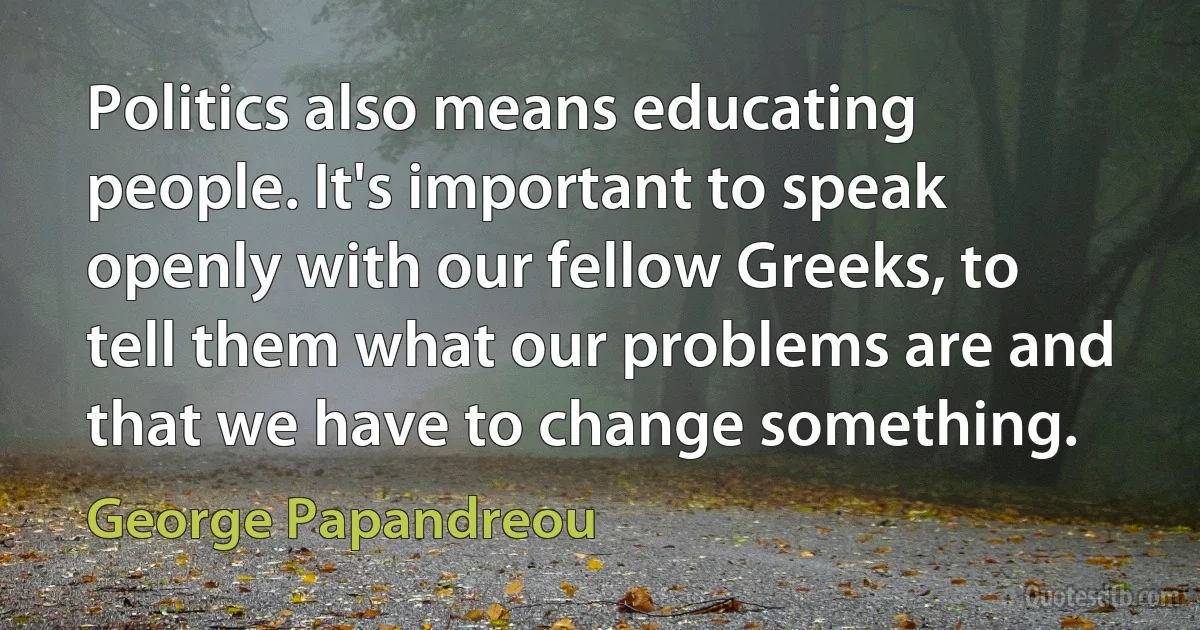 Politics also means educating people. It's important to speak openly with our fellow Greeks, to tell them what our problems are and that we have to change something. (George Papandreou)