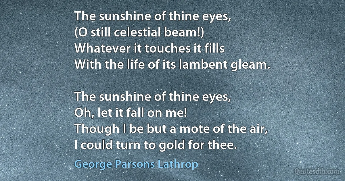 The sunshine of thine eyes,
(O still celestial beam!)
Whatever it touches it fills
With the life of its lambent gleam.

The sunshine of thine eyes,
Oh, let it fall on me!
Though I be but a mote of the air,
I could turn to gold for thee. (George Parsons Lathrop)