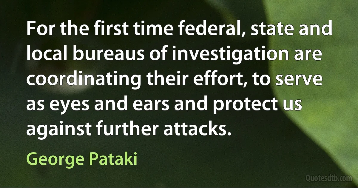 For the first time federal, state and local bureaus of investigation are coordinating their effort, to serve as eyes and ears and protect us against further attacks. (George Pataki)