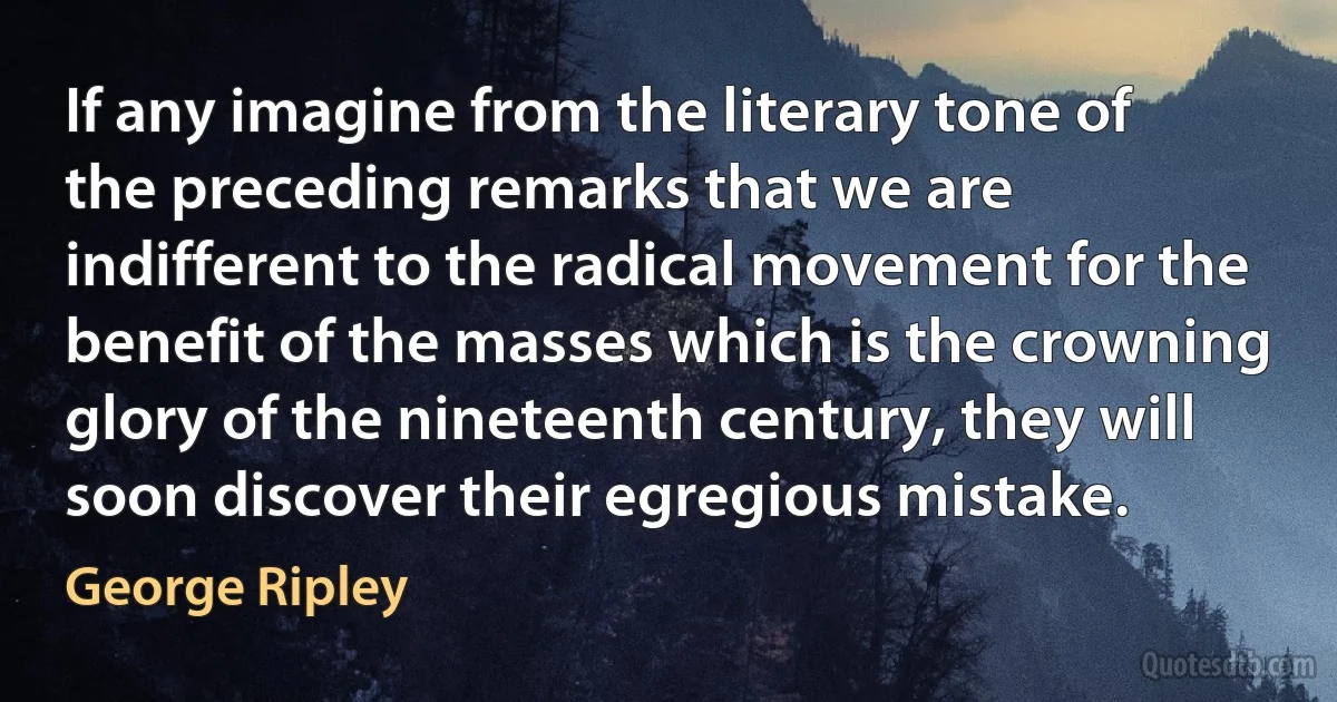 If any imagine from the literary tone of the preceding remarks that we are indifferent to the radical movement for the benefit of the masses which is the crowning glory of the nineteenth century, they will soon discover their egregious mistake. (George Ripley)