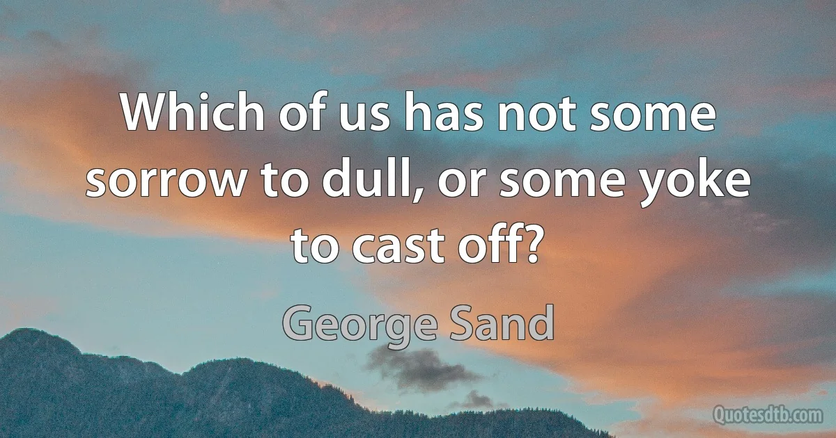 Which of us has not some sorrow to dull, or some yoke to cast off? (George Sand)