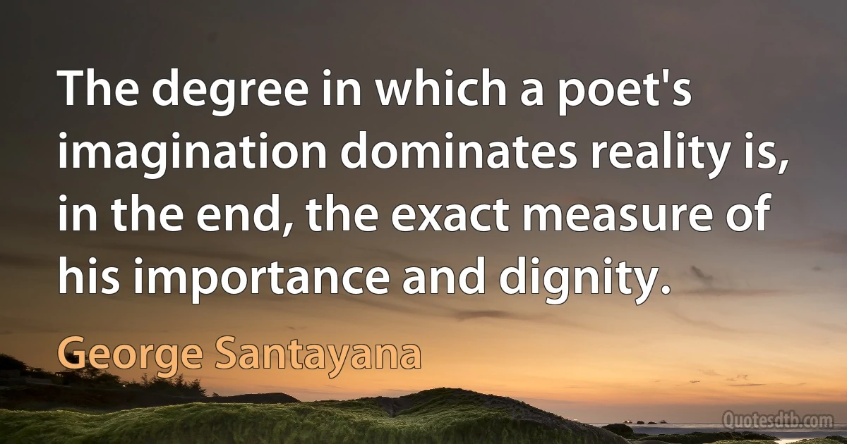 The degree in which a poet's imagination dominates reality is, in the end, the exact measure of his importance and dignity. (George Santayana)