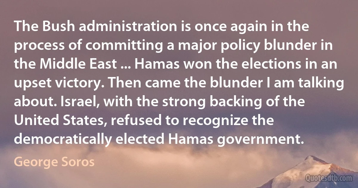 The Bush administration is once again in the process of committing a major policy blunder in the Middle East ... Hamas won the elections in an upset victory. Then came the blunder I am talking about. Israel, with the strong backing of the United States, refused to recognize the democratically elected Hamas government. (George Soros)