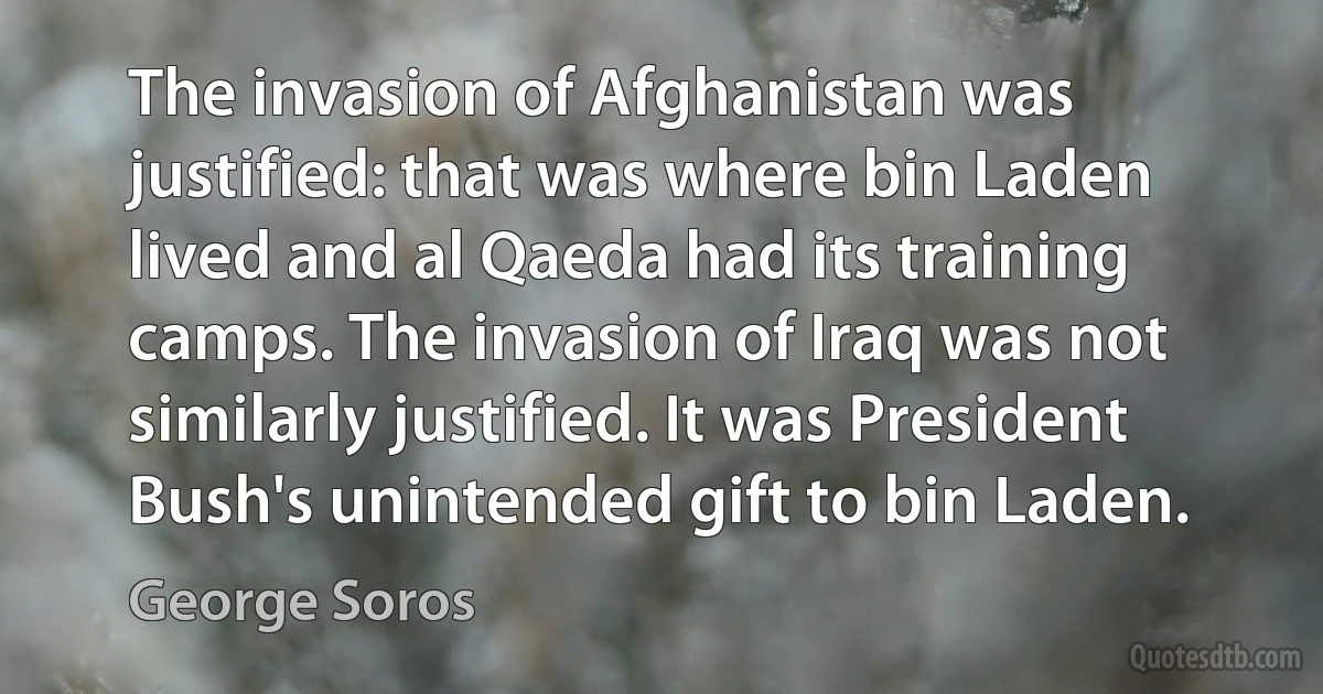 The invasion of Afghanistan was justified: that was where bin Laden lived and al Qaeda had its training camps. The invasion of Iraq was not similarly justified. It was President Bush's unintended gift to bin Laden. (George Soros)