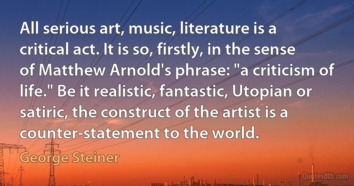 All serious art, music, literature is a critical act. It is so, firstly, in the sense of Matthew Arnold's phrase: "a criticism of life." Be it realistic, fantastic, Utopian or satiric, the construct of the artist is a counter-statement to the world. (George Steiner)