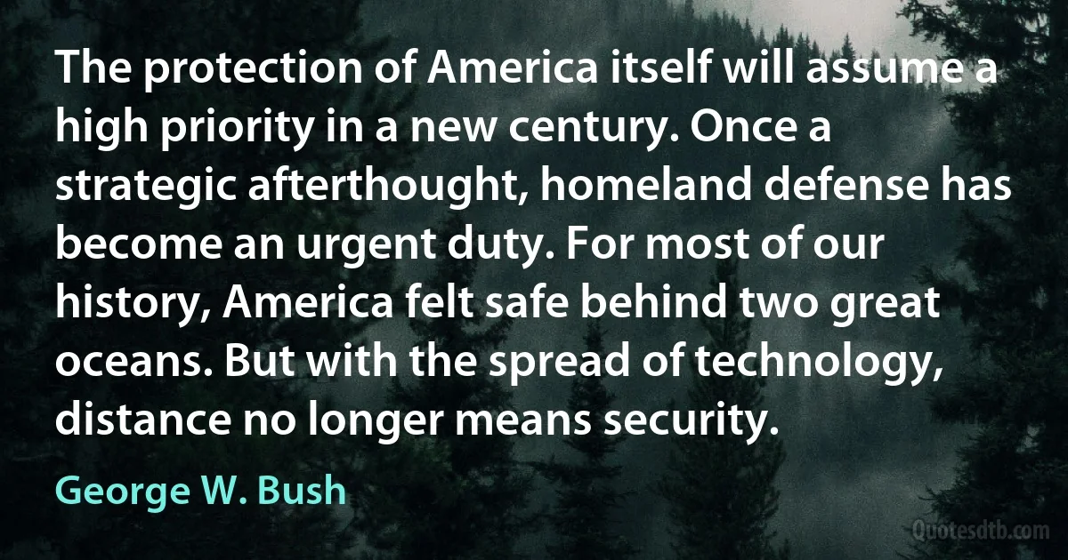 The protection of America itself will assume a high priority in a new century. Once a strategic afterthought, homeland defense has become an urgent duty. For most of our history, America felt safe behind two great oceans. But with the spread of technology, distance no longer means security. (George W. Bush)