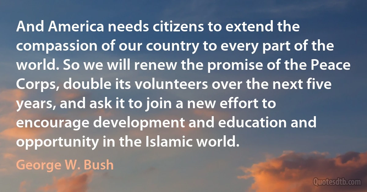 And America needs citizens to extend the compassion of our country to every part of the world. So we will renew the promise of the Peace Corps, double its volunteers over the next five years, and ask it to join a new effort to encourage development and education and opportunity in the Islamic world. (George W. Bush)