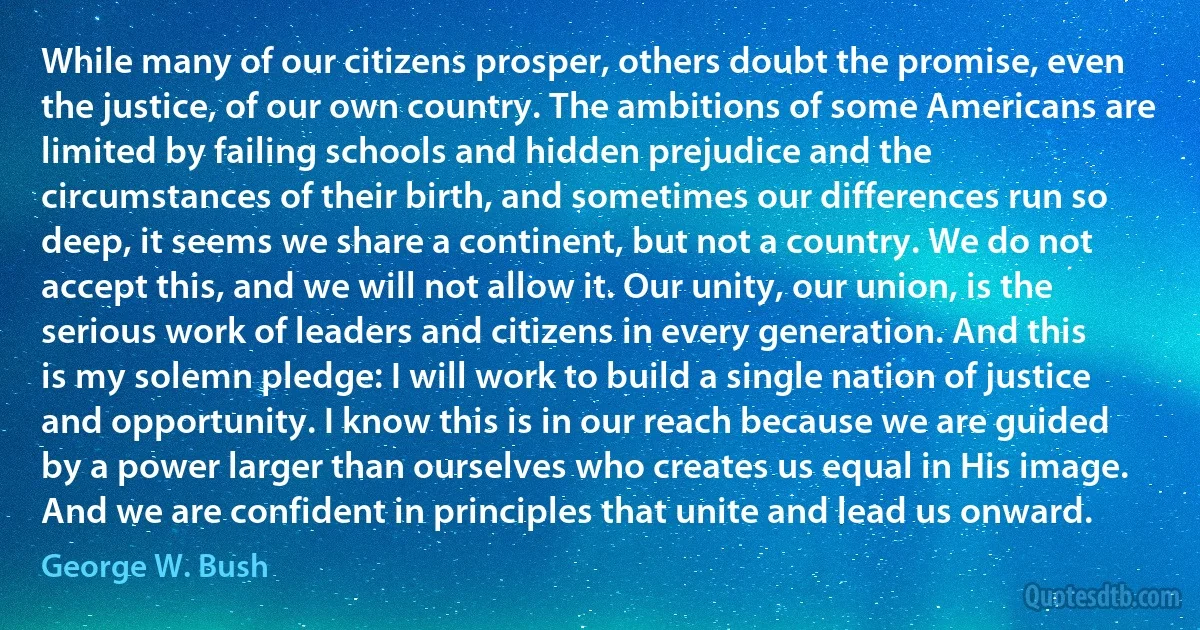 While many of our citizens prosper, others doubt the promise, even the justice, of our own country. The ambitions of some Americans are limited by failing schools and hidden prejudice and the circumstances of their birth, and sometimes our differences run so deep, it seems we share a continent, but not a country. We do not accept this, and we will not allow it. Our unity, our union, is the serious work of leaders and citizens in every generation. And this is my solemn pledge: I will work to build a single nation of justice and opportunity. I know this is in our reach because we are guided by a power larger than ourselves who creates us equal in His image. And we are confident in principles that unite and lead us onward. (George W. Bush)