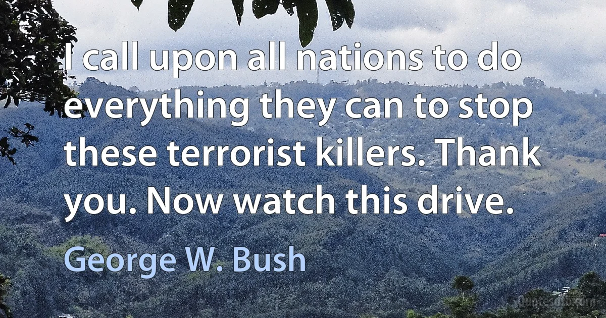 I call upon all nations to do everything they can to stop these terrorist killers. Thank you. Now watch this drive. (George W. Bush)