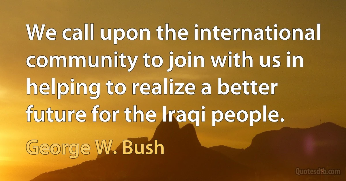 We call upon the international community to join with us in helping to realize a better future for the Iraqi people. (George W. Bush)