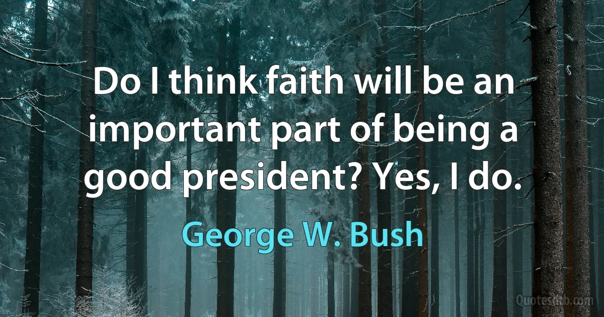 Do I think faith will be an important part of being a good president? Yes, I do. (George W. Bush)