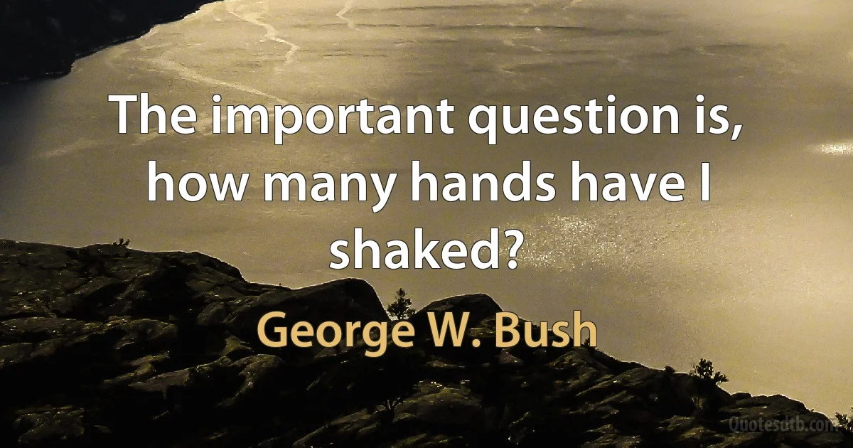 The important question is, how many hands have I shaked? (George W. Bush)