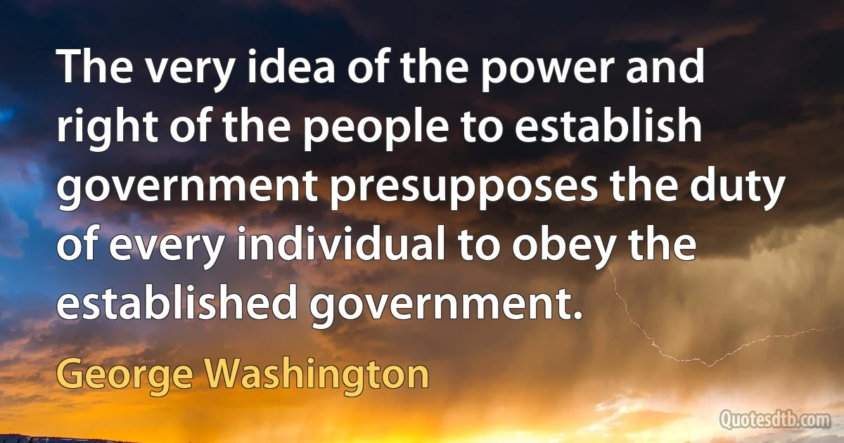 The very idea of the power and right of the people to establish government presupposes the duty of every individual to obey the established government. (George Washington)