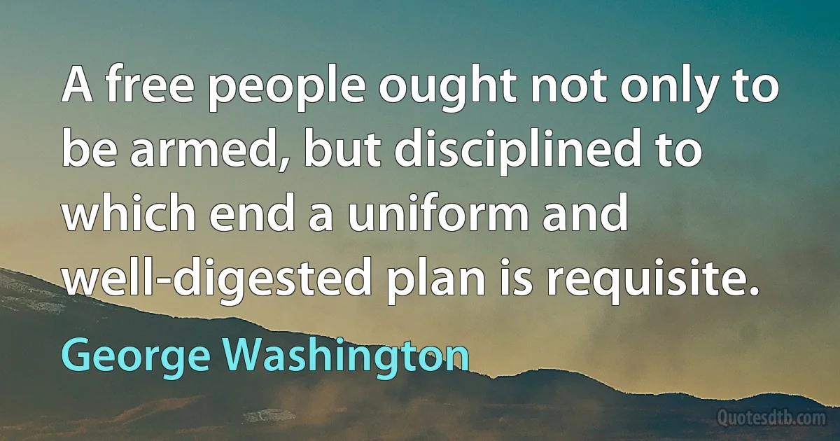 A free people ought not only to be armed, but disciplined to which end a uniform and well-digested plan is requisite. (George Washington)