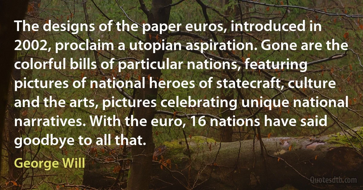 The designs of the paper euros, introduced in 2002, proclaim a utopian aspiration. Gone are the colorful bills of particular nations, featuring pictures of national heroes of statecraft, culture and the arts, pictures celebrating unique national narratives. With the euro, 16 nations have said goodbye to all that. (George Will)