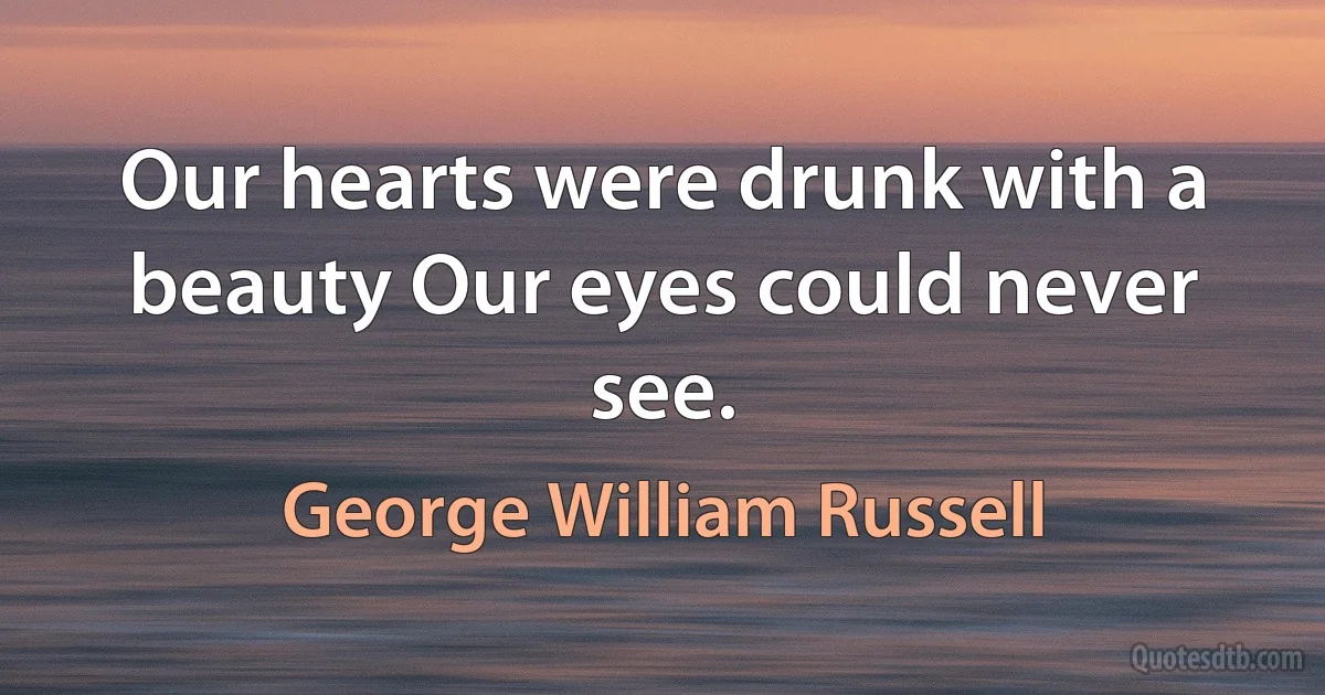 Our hearts were drunk with a beauty Our eyes could never see. (George William Russell)