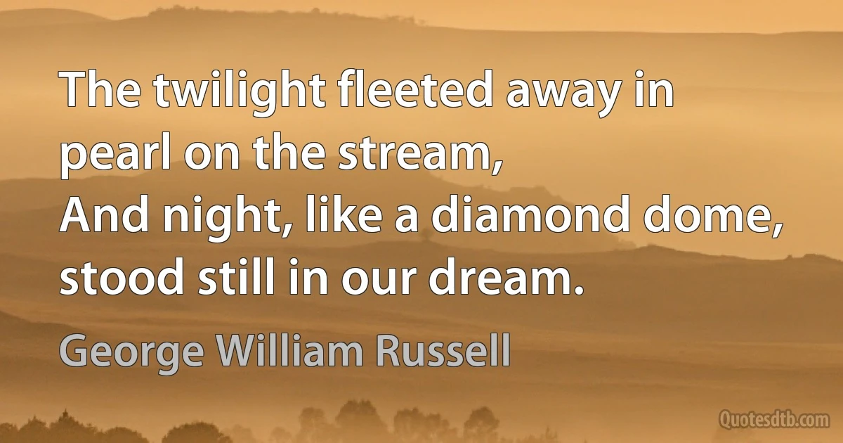 The twilight fleeted away in pearl on the stream,
And night, like a diamond dome, stood still in our dream. (George William Russell)