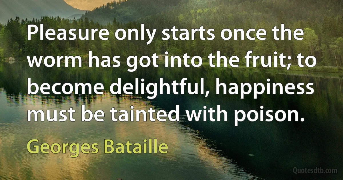 Pleasure only starts once the worm has got into the fruit; to become delightful, happiness must be tainted with poison. (Georges Bataille)