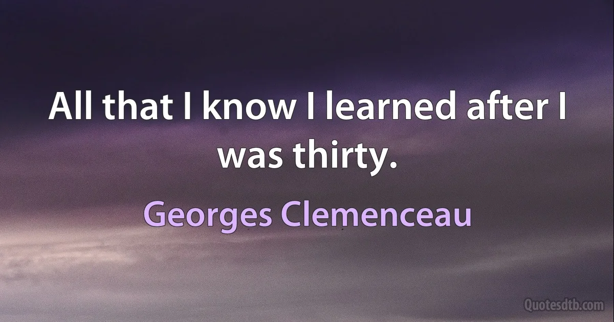 All that I know I learned after I was thirty. (Georges Clemenceau)