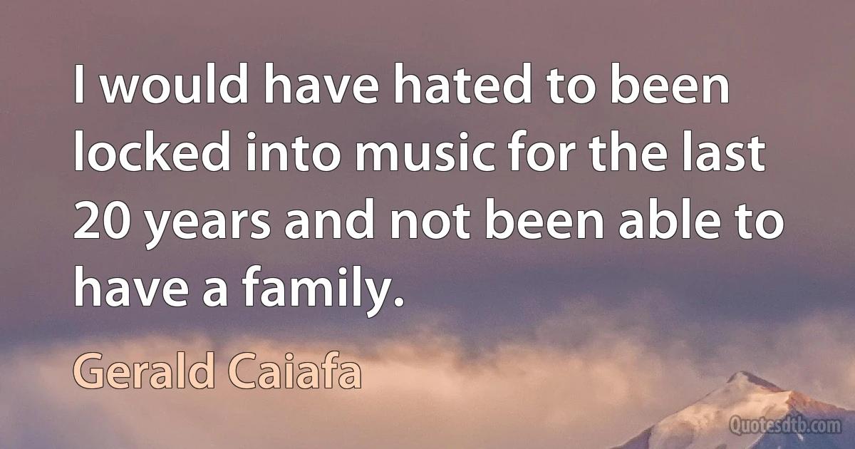 I would have hated to been locked into music for the last 20 years and not been able to have a family. (Gerald Caiafa)