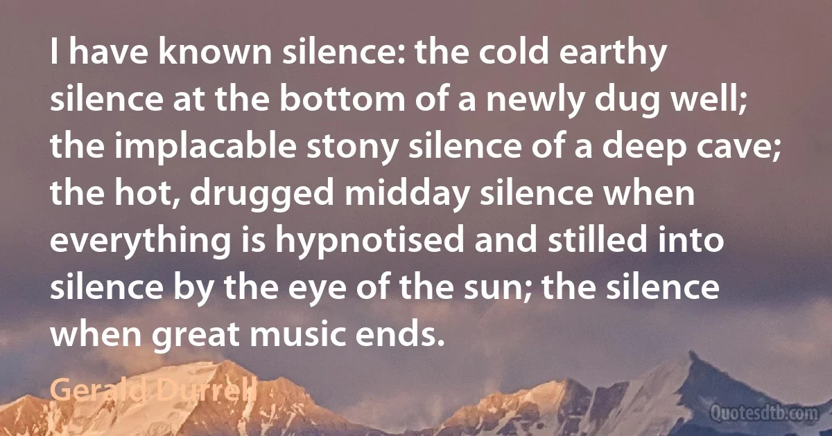 I have known silence: the cold earthy silence at the bottom of a newly dug well; the implacable stony silence of a deep cave; the hot, drugged midday silence when everything is hypnotised and stilled into silence by the eye of the sun; the silence when great music ends. (Gerald Durrell)