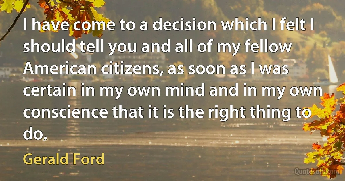 I have come to a decision which I felt I should tell you and all of my fellow American citizens, as soon as I was certain in my own mind and in my own conscience that it is the right thing to do. (Gerald Ford)